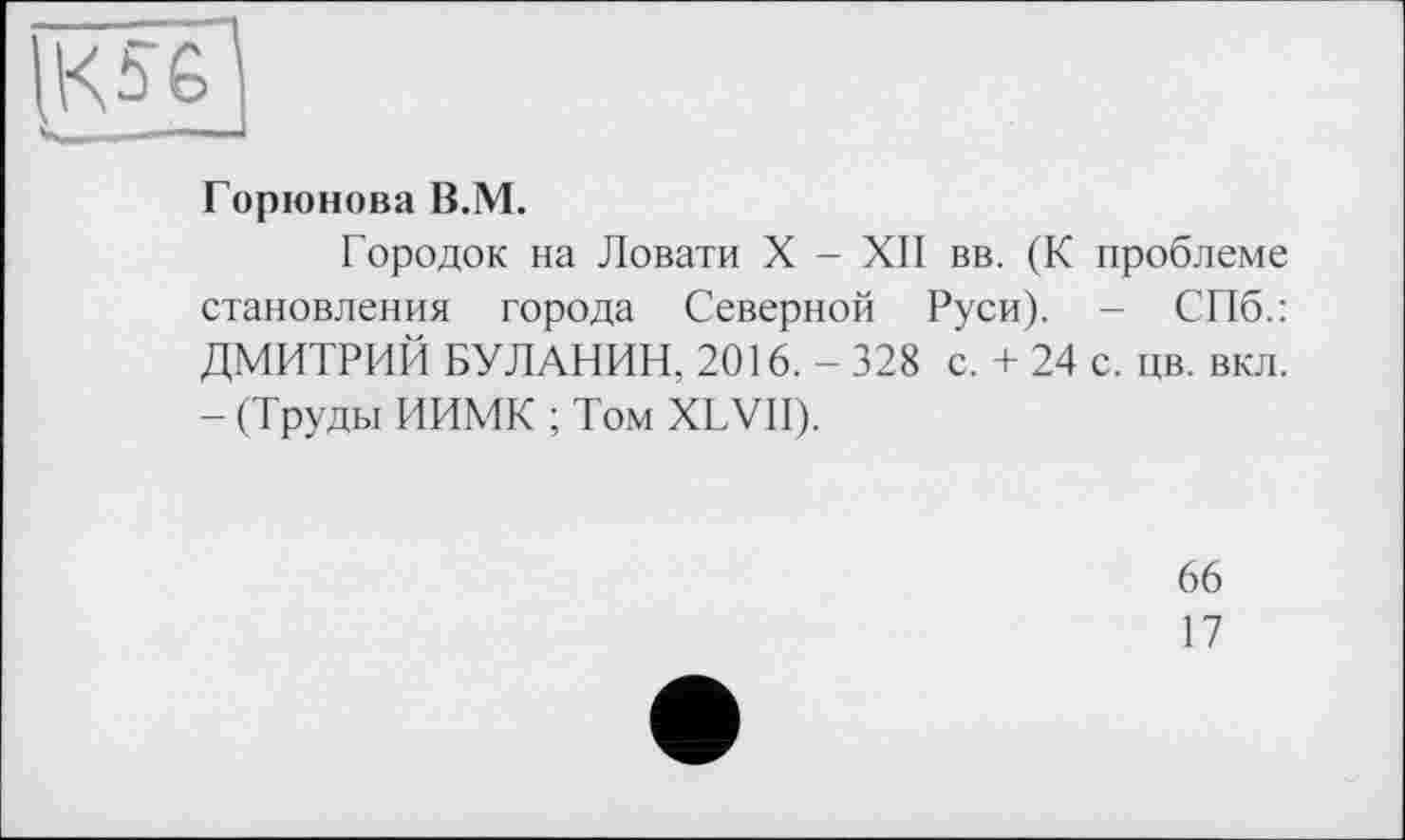 ﻿,K5ê^
_____ . -
Горюнова B.M.
Городок на Ловати X - XII вв. (К проблеме становления города Северной Руси). - СПб.: ДМИТРИЙ БУЛАНИН, 2016. - 328 с. + 24 с. цв. вкл. - (Труды ИИМК ; Том XLVII).
66
17